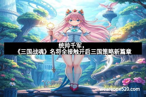 统帅千军，《三国战魂》名将全接触开启三国策略新篇章